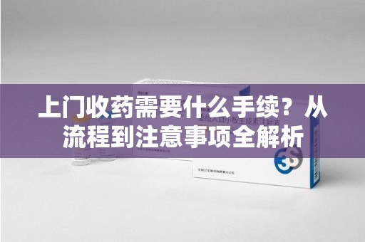 安阳上门收药需要什么手续？从流程到注意事项全解析