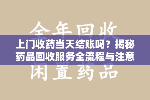 安阳上门收药当天结账吗？揭秘药品回收服务全流程与注意事项