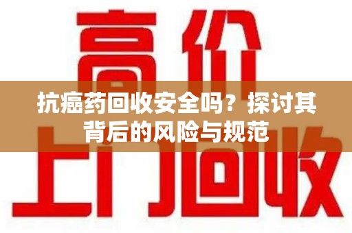 安阳抗癌药回收安全吗？探讨其背后的风险与规范