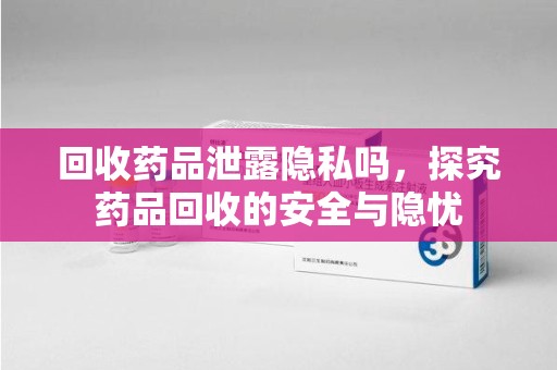 安阳回收药品泄露隐私吗，探究药品回收的安全与隐忧