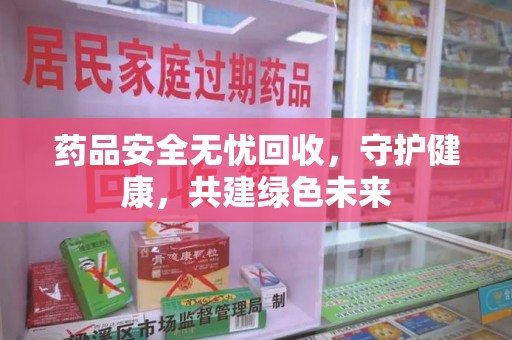 安阳药品安全无忧回收，守护健康，共建绿色未来