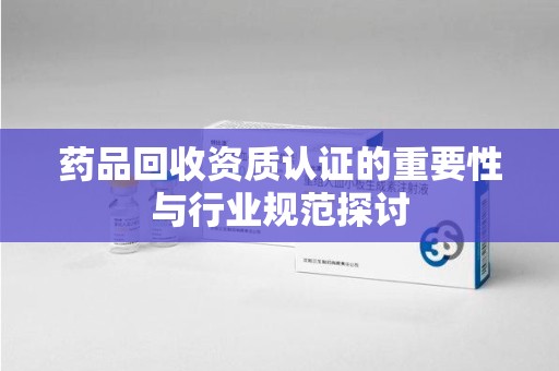 安阳药品回收资质认证的重要性与行业规范探讨