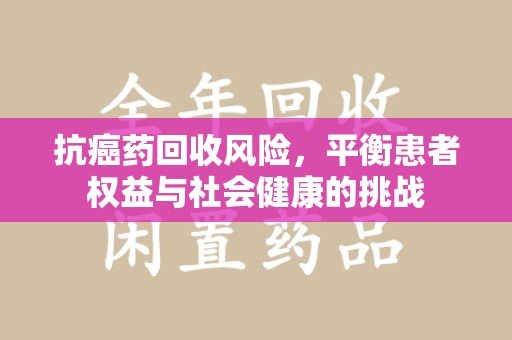 安阳抗癌药回收风险，平衡患者权益与社会健康的挑战