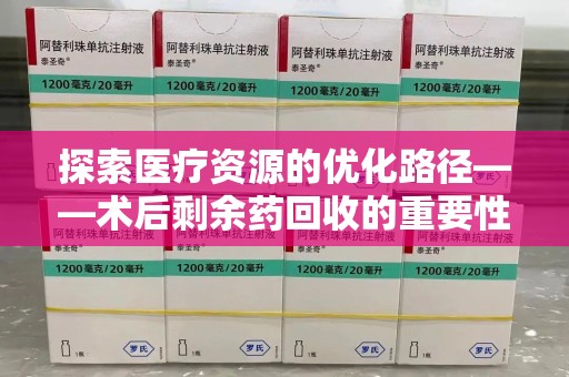 安阳探索医疗资源的优化路径——术后剩余药回收的重要性与实践