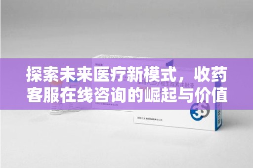 安阳探索未来医疗新模式，收药客服在线咨询的崛起与价值