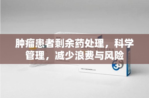 安阳肿瘤患者剩余药处理，科学管理，减少浪费与风险