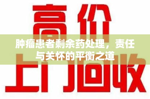 安阳肿瘤患者剩余药处理，责任与关怀的平衡之道