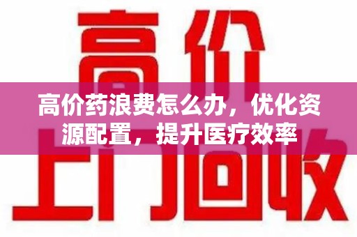 安阳高价药浪费怎么办，优化资源配置，提升医疗效率