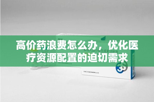 安阳高价药浪费怎么办，优化医疗资源配置的迫切需求