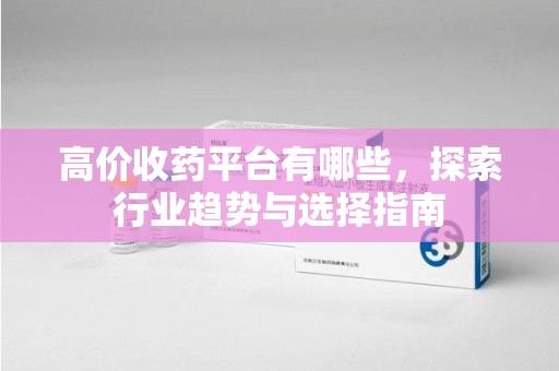 安阳高价收药平台有哪些，探索行业趋势与选择指南