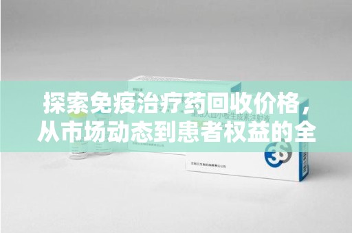 安阳探索免疫治疗药回收价格，从市场动态到患者权益的全面解析