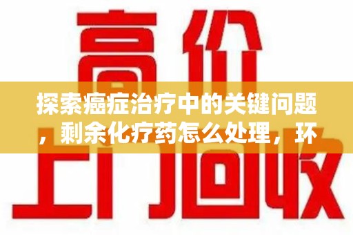 安阳探索癌症治疗中的关键问题，剩余化疗药怎么处理，环保与健康的平衡之道