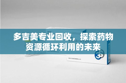 安阳多吉美专业回收，探索药物资源循环利用的未来
