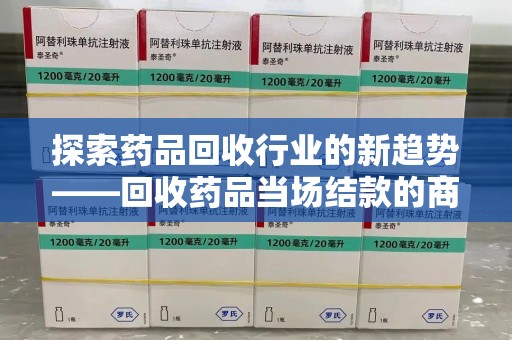 安阳探索药品回收行业的新趋势——回收药品当场结款的商业逻辑