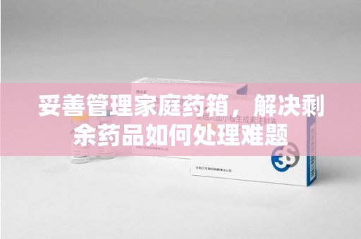 安阳妥善管理家庭药箱，解决剩余药品如何处理难题