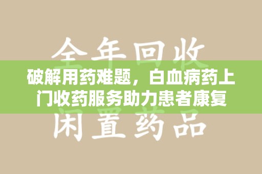 安阳破解用药难题，白血病药上门收药服务助力患者康复