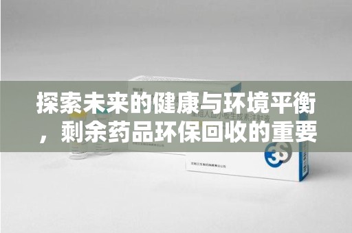 安阳探索未来的健康与环境平衡，剩余药品环保回收的重要性