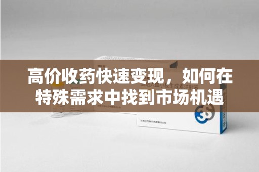安阳高价收药快速变现，如何在特殊需求中找到市场机遇