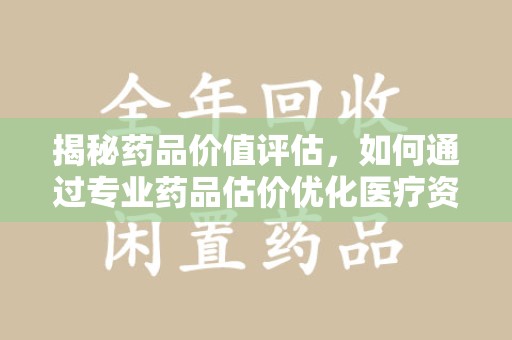 安阳揭秘药品价值评估，如何通过专业药品估价优化医疗资源分配