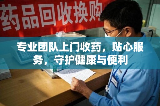 安阳专业团队上门收药，贴心服务，守护健康与便利