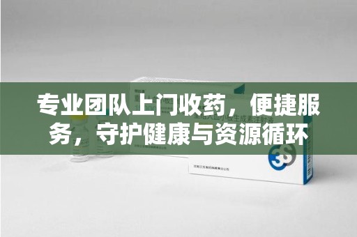 安阳专业团队上门收药，便捷服务，守护健康与资源循环