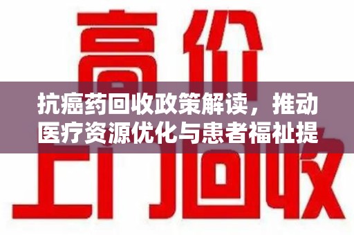 安阳抗癌药回收政策解读，推动医疗资源优化与患者福祉提升
