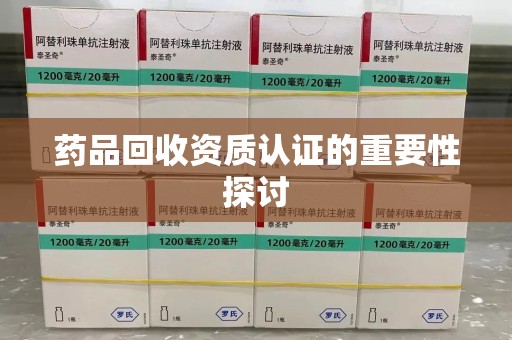 安阳药品回收资质认证的重要性探讨