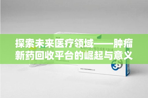 安阳探索未来医疗领域——肿瘤新药回收平台的崛起与意义