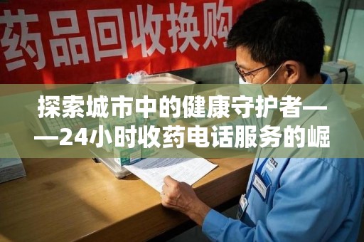 安阳探索城市中的健康守护者——24小时收药电话服务的崛起