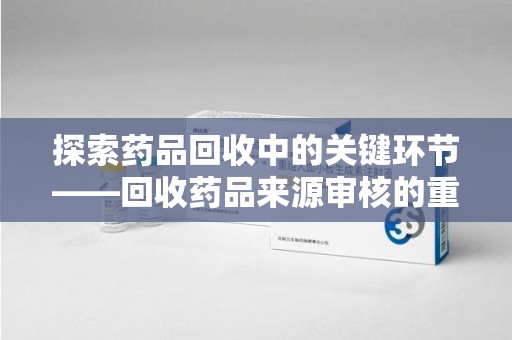 安阳探索药品回收中的关键环节——回收药品来源审核的重要性与实践