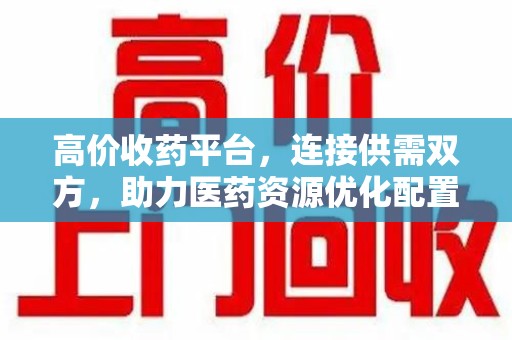 安阳高价收药平台，连接供需双方，助力医药资源优化配置