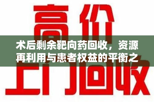安阳术后剩余靶向药回收，资源再利用与患者权益的平衡之道