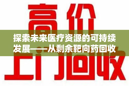 安阳探索未来医疗资源的可持续发展——从剩余靶向药回收说起
