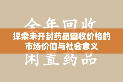 安阳探索未开封药品回收价格的市场价值与社会意义