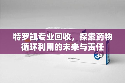安阳特罗凯专业回收，探索药物循环利用的未来与责任