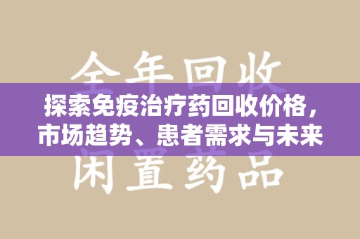 安阳探索免疫治疗药回收价格，市场趋势、患者需求与未来发展