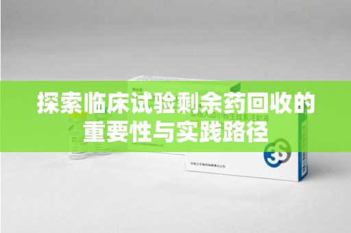 安阳探索临床试验剩余药回收的重要性与实践路径