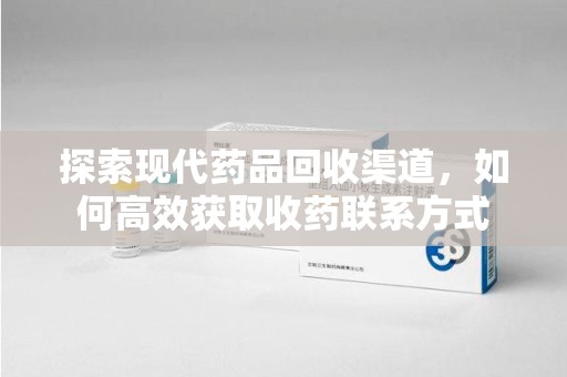 安阳探索现代药品回收渠道，如何高效获取收药联系方式