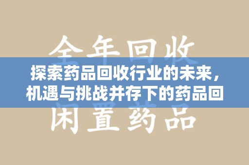 安阳探索药品回收行业的未来，机遇与挑战并存下的药品回收行业监管之道