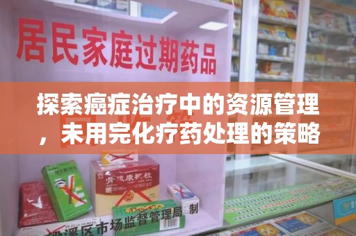 安阳探索癌症治疗中的资源管理，未用完化疗药处理的策略与思考