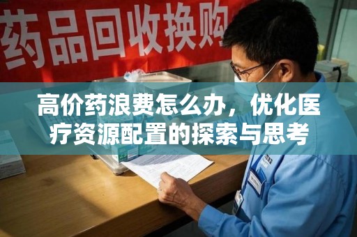 安阳高价药浪费怎么办，优化医疗资源配置的探索与思考