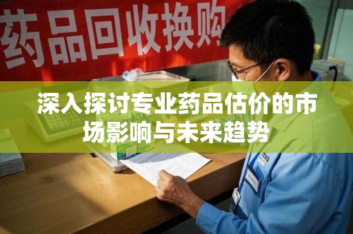 安阳深入探讨专业药品估价的市场影响与未来趋势
