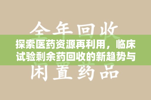安阳探索医药资源再利用，临床试验剩余药回收的新趋势与实践