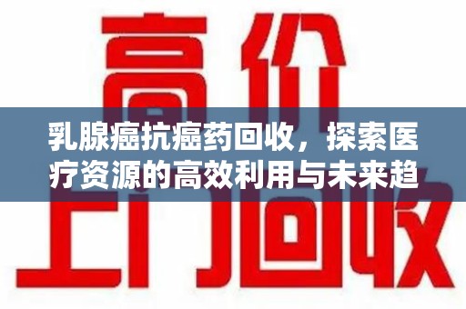 安阳乳腺癌抗癌药回收，探索医疗资源的高效利用与未来趋势