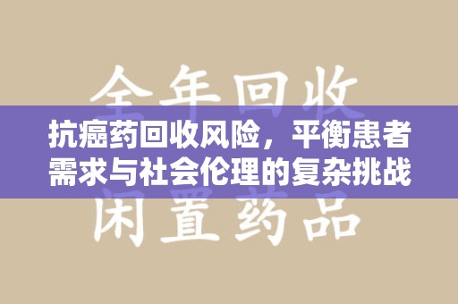 安阳抗癌药回收风险，平衡患者需求与社会伦理的复杂挑战
