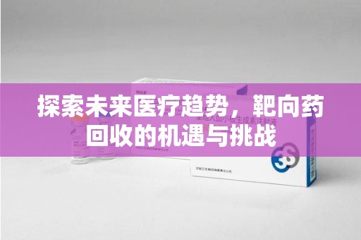 安阳探索未来医疗趋势，靶向药回收的机遇与挑战