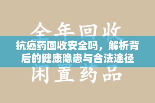 安阳抗癌药回收安全吗，解析背后的健康隐患与合法途径