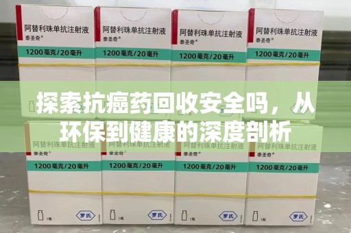 安阳探索抗癌药回收安全吗，从环保到健康的深度剖析