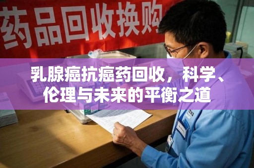 安阳乳腺癌抗癌药回收，科学、伦理与未来的平衡之道